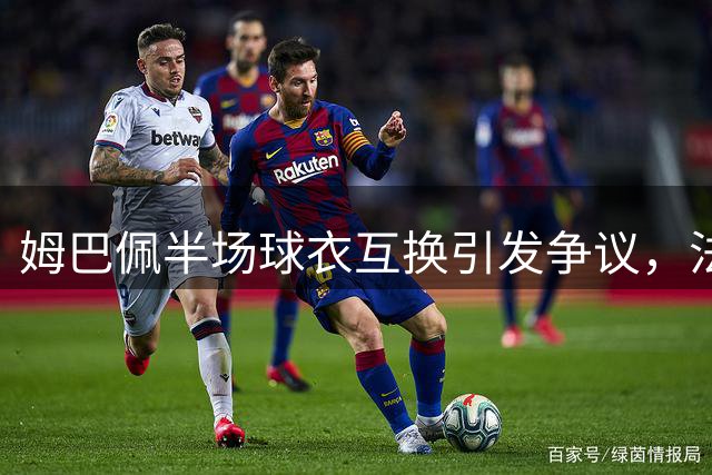 姆巴佩半场球衣互换引发争议，法国球迷怒批队长态度散漫